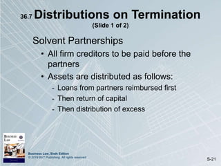 Business Law, Sixth Edition
© 2019 BVT Publishing. All rights reserved.
S-21
36.7 Distributions on Termination
(Slide 1 of 2)
Solvent Partnerships
• All firm creditors to be paid before the
partners
• Assets are distributed as follows:
- Loans from partners reimbursed first
- Then return of capital
- Then distribution of excess
 