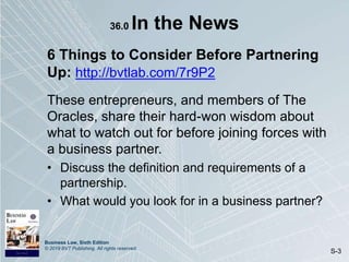 Business Law, Sixth Edition
© 2019 BVT Publishing. All rights reserved.
S-3
36.0 In the News
6 Things to Consider Before Partnering
Up: http://bvtlab.com/7r9P2
These entrepreneurs, and members of The
Oracles, share their hard-won wisdom about
what to watch out for before joining forces with
a business partner.
• Discuss the definition and requirements of a
partnership.
• What would you look for in a business partner?
 
