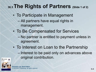 Business Law, Sixth Edition
© 2019 BVT Publishing. All rights reserved.
S-8
36.3 The Rights of Partners (Slide 1 of 2)
• To Participate in Management
– All partners have equal rights in
management.
• To Be Compensated for Services
– No partner is entitled to payment unless in
agreement.
• To Interest on Loan to the Partnership
– Interest to be paid only on advances above
original contribution.
 