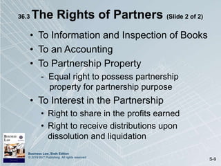 Business Law, Sixth Edition
© 2019 BVT Publishing. All rights reserved.
S-9
36.3 The Rights of Partners (Slide 2 of 2)
• To Information and Inspection of Books
• To an Accounting
• To Partnership Property
- Equal right to possess partnership
property for partnership purpose
• To Interest in the Partnership
• Right to share in the profits earned
• Right to receive distributions upon
dissolution and liquidation
 