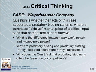 Business Law, Sixth Edition
© 2019 BVT Publishing. All rights reserved.
S-12
42.2d Critical Thinking
CASE: Weyerhaeuser Company
Question is whether the facts of this case
supported a predatory bidding scheme, where a
purchaser “bids up” market price of a critical input
such that competitors cannot survive.
• What is the difference between monopoly power
and monopsony power?
• Why are predatory pricing and predatory bidding
“rarely tried, and even more rarely successful”?
• Why does the Court find that predatory bidding is
often the “essence of competition”?
 