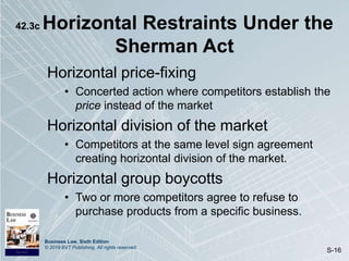 Business Law, Sixth Edition
© 2019 BVT Publishing. All rights reserved.
S-16
42.3c Horizontal Restraints Under the
Sherman Act
Horizontal price-fixing
• Concerted action where competitors establish the
price instead of the market
Horizontal division of the market
• Competitors at the same level sign agreement
creating horizontal division of the market.
Horizontal group boycotts
• Two or more competitors agree to refuse to
purchase products from a specific business.
 