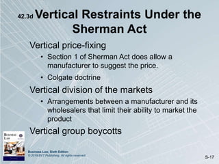 Business Law, Sixth Edition
© 2019 BVT Publishing. All rights reserved.
S-17
42.3d Vertical Restraints Under the
Sherman Act
Vertical price-fixing
• Section 1 of Sherman Act does allow a
manufacturer to suggest the price.
• Colgate doctrine
Vertical division of the markets
• Arrangements between a manufacturer and its
wholesalers that limit their ability to market the
product
Vertical group boycotts
 