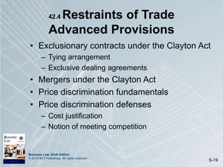 Business Law, Sixth Edition
© 2019 BVT Publishing. All rights reserved.
S-19
42.4 Restraints of Trade
Advanced Provisions
• Exclusionary contracts under the Clayton Act
– Tying arrangement
– Exclusive dealing agreements
• Mergers under the Clayton Act
• Price discrimination fundamentals
• Price discrimination defenses
– Cost justification
– Notion of meeting competition
 