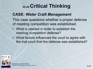 Business Law, Sixth Edition
© 2019 BVT Publishing. All rights reserved.
S-20
42.4d Critical Thinking
CASE: Water Craft Management
This case questions whether a proper defense
of meeting competition was established.
• What is needed in order to establish the
meeting competition defense?
• What factors influenced the court to agree with
the trial court that the defense was established?
 