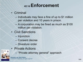 Business Law, Sixth Edition
© 2019 BVT Publishing. All rights reserved.
S-8
42.1d Enforcement
• Criminal
– Individuals may face a fine of up to $1 million
per violation and 10 years in prison.
– A corporation may be fined as much as $100
million per violation.
• Civil Sanctions
– Injunction
– Consent decree
– Divesture order
• Private Actions
– “Private attorney general” approach
 