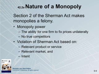 Business Law, Sixth Edition
© 2019 BVT Publishing. All rights reserved.
S-9
42.2a Nature of a Monopoly
Section 2 of the Sherman Act makes
monopolies a felony.
• Monopoly power
– The ability for one firm to fix prices unilaterally
– No true competitors
• Violation of Sherman Act based on:
– Relevant product or service
– Relevant market, and
– Intent
 