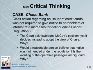 Business Law, Sixth Edition
© 2019 BVT Publishing. All rights reserved.
S-12
43.2a Critical Thinking
CASE: Chase Bank
Class action regarding an issuer of credit cards
was not required to give notice to cardholders of
interest rate increases for delinquencies under
Regulation Z.
• The Court acknowledges McCoy’s position, yet it
decides instead to adopt the view of Chase.
Why?
• Would a reasonable person believe that notice
was not needed under the regulation? Is the
wording of the operative passages ambiguous?
Why?
 