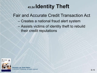 Business Law, Sixth Edition
© 2019 BVT Publishing. All rights reserved.
S-15
43.2d Identity Theft
Fair and Accurate Credit Transaction Act
– Creates a national fraud alert system
– Assists victims of identity theft to rebuild
their credit reputations
 