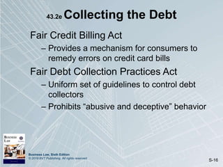 Business Law, Sixth Edition
© 2019 BVT Publishing. All rights reserved.
S-16
43.2e Collecting the Debt
Fair Credit Billing Act
– Provides a mechanism for consumers to
remedy errors on credit card bills
Fair Debt Collection Practices Act
– Uniform set of guidelines to control debt
collectors
– Prohibits “abusive and deceptive” behavior
 