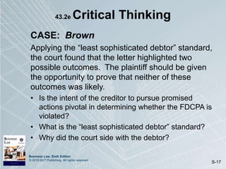 Business Law, Sixth Edition
© 2019 BVT Publishing. All rights reserved.
S-17
43.2e Critical Thinking
CASE: Brown
Applying the “least sophisticated debtor” standard,
the court found that the letter highlighted two
possible outcomes. The plaintiff should be given
the opportunity to prove that neither of these
outcomes was likely.
• Is the intent of the creditor to pursue promised
actions pivotal in determining whether the FDCPA is
violated?
• What is the “least sophisticated debtor” standard?
• Why did the court side with the debtor?
 