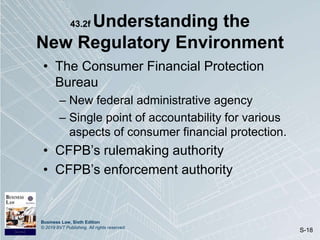Business Law, Sixth Edition
© 2019 BVT Publishing. All rights reserved.
S-18
43.2f Understanding the
New Regulatory Environment
• The Consumer Financial Protection
Bureau
– New federal administrative agency
– Single point of accountability for various
aspects of consumer financial protection.
• CFPB’s rulemaking authority
• CFPB’s enforcement authority
 