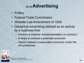 Business Law, Sixth Edition
© 2019 BVT Publishing. All rights reserved.
S-6
43.1b Advertising
• Puffery
• Federal Trade Commission
• Wheeler-Lea Amendment of 1938
• Deceptive advertising defined as an activity
by a business that:
– Involves a material misrepresentation or omission
– Is likely to mislead a potential consumer
– Would mislead a reasonable consumer under the
circumstances
 