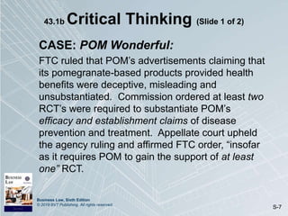 Business Law, Sixth Edition
© 2019 BVT Publishing. All rights reserved.
S-7
43.1b Critical Thinking (Slide 1 of 2)
CASE: POM Wonderful:
FTC ruled that POM’s advertisements claiming that
its pomegranate-based products provided health
benefits were deceptive, misleading and
unsubstantiated. Commission ordered at least two
RCT’s were required to substantiate POM’s
efficacy and establishment claims of disease
prevention and treatment. Appellate court upheld
the agency ruling and affirmed FTC order, “insofar
as it requires POM to gain the support of at least
one” RCT.
 