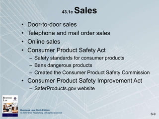 Business Law, Sixth Edition
© 2019 BVT Publishing. All rights reserved.
S-9
43.1c Sales
• Door-to-door sales
• Telephone and mail order sales
• Online sales
• Consumer Product Safety Act
– Safety standards for consumer products
– Bans dangerous products
– Created the Consumer Product Safety Commission
• Consumer Product Safety Improvement Act
– SaferProducts.gov website
 