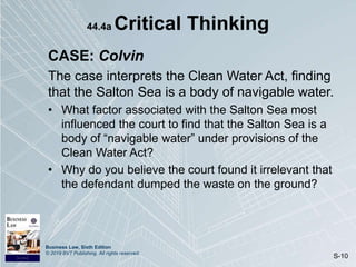 Business Law, Sixth Edition
© 2019 BVT Publishing. All rights reserved.
S-10
44.4a Critical Thinking
CASE: Colvin
The case interprets the Clean Water Act, finding
that the Salton Sea is a body of navigable water.
• What factor associated with the Salton Sea most
influenced the court to find that the Salton Sea is a
body of “navigable water” under provisions of the
Clean Water Act?
• Why do you believe the court found it irrelevant that
the defendant dumped the waste on the ground?
 