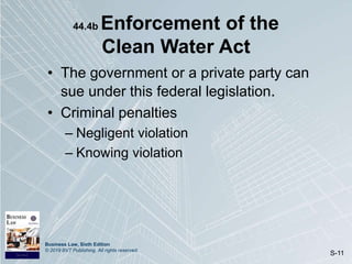 Business Law, Sixth Edition
© 2019 BVT Publishing. All rights reserved.
S-11
44.4b Enforcement of the
Clean Water Act
• The government or a private party can
sue under this federal legislation.
• Criminal penalties
– Negligent violation
– Knowing violation
 