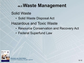 Business Law, Sixth Edition
© 2019 BVT Publishing. All rights reserved.
S-12
44.5 Waste Management
Solid Waste
• Solid Waste Disposal Act
Hazardous and Toxic Waste
• Resource Conservation and Recovery Act
• Federal Superfund Law
 