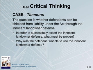 Business Law, Sixth Edition
© 2019 BVT Publishing. All rights reserved.
S-13
44.5b Critical Thinking
CASE: Timmons
The question is whether defendants can be
shielded from liability under the Act through the
innocent landowner defense.
• In order to successfully assert the innocent
landowner defense, what must be proven?
• Why was the defendant unable to use the innocent
landowner defense?
 