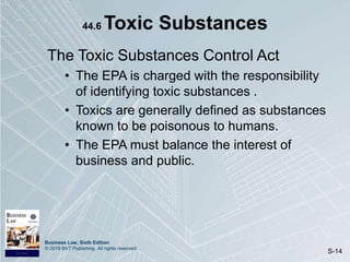 Business Law, Sixth Edition
© 2019 BVT Publishing. All rights reserved.
S-14
44.6 Toxic Substances
The Toxic Substances Control Act
• The EPA is charged with the responsibility
of identifying toxic substances .
• Toxics are generally defined as substances
known to be poisonous to humans.
• The EPA must balance the interest of
business and public.
 