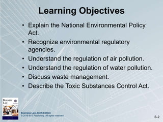Business Law, Sixth Edition
© 2019 BVT Publishing. All rights reserved.
S-2
Learning Objectives
• Explain the National Environmental Policy
Act.
• Recognize environmental regulatory
agencies.
• Understand the regulation of air pollution.
• Understand the regulation of water pollution.
• Discuss waste management.
• Describe the Toxic Substances Control Act.
 