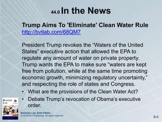 Business Law, Sixth Edition
© 2019 BVT Publishing. All rights reserved.
S-3
44.0 In the News
Trump Aims To 'Eliminate' Clean Water Rule
http://bvtlab.com/68QM7
President Trump revokes the “Waters of the United
States” executive action that allowed the EPA to
regulate any amount of water on private property.
Trump wants the EPA to make sure “waters are kept
free from pollution, while at the same time promoting
economic growth, minimizing regulatory uncertainty,”
and respecting the role of states and Congress.
• What are the provisions of the Clean Water Act?
• Debate Trump’s revocation of Obama’s executive
order.
 
