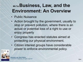 Business Law, Sixth Edition
© 2019 BVT Publishing. All rights reserved.
S-4
44.1a Business, Law, and the
Environment: An Overview
• Public Nuisance
• Action brought by the government, usually to
stop or prevent pollution, where there is an
actual or potential loss of a right to use or
enjoy property
• Congress has enacted statutes aimed at
protecting our physical environment.
• Citizen interest groups have considerable
power to enforce environmental policy.
 