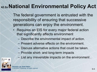Business Law, Sixth Edition
© 2019 BVT Publishing. All rights reserved.
S-5
42.2a National Environmental Policy Act
The federal government is entrusted with the
responsibility of ensuring that successive
generations can enjoy the environment.
• Requires an EIS for every major federal action
that significantly affects environment
– Describe the environmental impact of action.
– Present adverse effects on the environment.
– Discuss alternative actions that could be taken.
– Provide short- and long-term impacts
– List any irreversible impacts on the environment .
 
