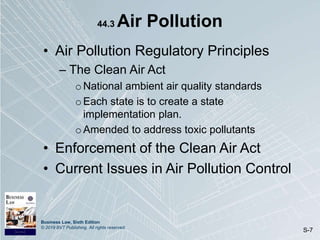 Business Law, Sixth Edition
© 2019 BVT Publishing. All rights reserved.
S-7
44.3 Air Pollution
• Air Pollution Regulatory Principles
– The Clean Air Act
oNational ambient air quality standards
oEach state is to create a state
implementation plan.
oAmended to address toxic pollutants
• Enforcement of the Clean Air Act
• Current Issues in Air Pollution Control
 