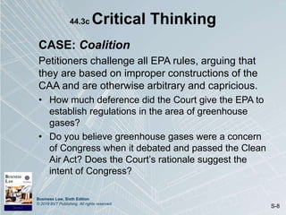 Business Law, Sixth Edition
© 2019 BVT Publishing. All rights reserved.
S-8
44.3c Critical Thinking
CASE: Coalition
Petitioners challenge all EPA rules, arguing that
they are based on improper constructions of the
CAA and are otherwise arbitrary and capricious.
• How much deference did the Court give the EPA to
establish regulations in the area of greenhouse
gases?
• Do you believe greenhouse gases were a concern
of Congress when it debated and passed the Clean
Air Act? Does the Court’s rationale suggest the
intent of Congress?
 