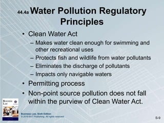 Business Law, Sixth Edition
© 2019 BVT Publishing. All rights reserved.
S-9
44.4a Water Pollution Regulatory
Principles
• Clean Water Act
– Makes water clean enough for swimming and
other recreational uses
– Protects fish and wildlife from water pollutants
– Eliminates the discharge of pollutants
– Impacts only navigable waters
• Permitting process
• Non-point source pollution does not fall
within the purview of Clean Water Act.
 