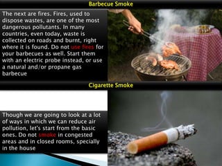 Barbecue Smoke
The next are fires. Fires, used to
dispose wastes, are one of the most
dangerous pollutants. In many
countries, even today, waste is
collected on roads and burnt, right
where it is found. Do not use fires for
your barbecues as well. Start them
with an electric probe instead, or use
a natural and/or propane gas
barbecue
Cigarette Smoke

Though we are going to look at a lot
of ways in which we can reduce air
pollution, let's start from the basic
ones. Do not smoke in congested
areas and in closed rooms, specially
in the house

 