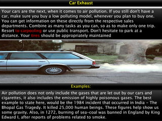Car Exhaust
Your cars are the next, when it comes to air pollution. If you still don't have a
car, make sure you buy a low polluting model, whenever you plan to buy one.
You can get information on these directly from the respective sales
departments. Combine as many tasks as you can, so as to make only one trip.
Resort to carpooling or use public transport. Don't hesitate to park at a
distance. Your tires should be appropriately maintained

Examples:
Air pollution does not only include the gases that are let out by our cars and
cigarettes, it also includes the emission of highly poisonous gases. The best
example to state here, would be the 1984 incident that occurred in India - The
Bhopal Gas Tragedy. It killed 25,000 human beings. These figures help show us
some gravity. Also, in 1272, burning of sea-coal was banned in England by King
Edward I, after reports of problems related to smoke.

 