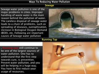 Ways To Reducing Water Pollution
Sewage
Sewage water pollution is one of the
major problems in cities. Improper
handling of waste water is the main
reason behind the pollution of water.
The careless disposal of sewage water
leads to a chain of problems, such as
spreading of diseases, eutrophication,
increase in Biological Oxygen Demand
(BOD), etc. Following are important
causes of Sewage water pollution
Running Tap
. Running taps still continue to
be one of the largest sources of
water pollution. One has to
understand that the first step
towards cure, is prevention.
Prevent water pollution, and you
will be helping in a huge way.
You have to first reduce your
usage of resources.

 