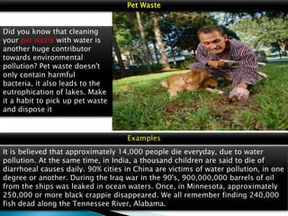 Pet Waste
Did you know that cleaning
your pet waste with water is
another huge contributor
towards environmental
pollution? Pet waste doesn't
only contain harmful
bacteria, it also leads to the
eutrophication of lakes. Make
it a habit to pick up pet waste
and dispose it

Examples
It is believed that approximately 14,000 people die everyday, due to water
pollution. At the same time, in India, a thousand children are said to die of
diarrhoeal causes daily. 90% cities in China are victims of water pollution, in one
degree or another. During the Iraq war in the 90's, 900,000,000 barrels of oil
from the ships was leaked in ocean waters. Once, in Minnesota, approximately
250,000 or more black crappie disappeared. We all remember finding 240,000
fish dead along the Tennessee River, Alabama.

 