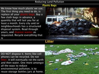Reducing Land Pollution
Plastic Bags
We know how much plastic we use.
The first thing you need to do, is
replace all your plastic bags. Buy a
few cloth bags in advance, a
quantity that will last you for at
least a month. Every city and/or
neighbourhoods has a structured
disposal system. Read through
yours, and dispose wastes as
requested. Recycle everything that
is

DO NOT dispose it. Items like cell
phones can be recycled. Do not
litter, it will eventually rot the earth
and then water. One more amongst
all the ways to reduce
environmental pollution, is to
reuse storage bottles/jars at home.

 