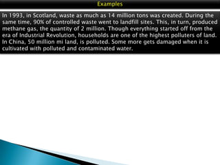 Examples
In 1993, in Scotland, waste as much as 14 million tons was created. During the
same time, 90% of controlled waste went to landfill sites. This, in turn, produced
methane gas, the quantity of 2 million. Though everything started off from the
era of Industrial Revolution, households are one of the highest polluters of land.
In China, 50 million mi land, is polluted. Some more gets damaged when it is
cultivated with polluted and contaminated water.

 