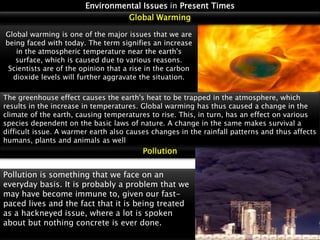 Environmental Issues in Present Times
Global Warming
Global warming is one of the major issues that we are
being faced with today. The term signifies an increase
in the atmospheric temperature near the earth's
surface, which is caused due to various reasons.
Scientists are of the opinion that a rise in the carbon
dioxide levels will further aggravate the situation.
The greenhouse effect causes the earth's heat to be trapped in the atmosphere, which
results in the increase in temperatures. Global warming has thus caused a change in the
climate of the earth, causing temperatures to rise. This, in turn, has an effect on various
species dependent on the basic laws of nature. A change in the same makes survival a
difficult issue. A warmer earth also causes changes in the rainfall patterns and thus affects
humans, plants and animals as well

Pollution
Pollution is something that we face on an
everyday basis. It is probably a problem that we
may have become immune to, given our fastpaced lives and the fact that it is being treated
as a hackneyed issue, where a lot is spoken
about but nothing concrete is ever done.

 