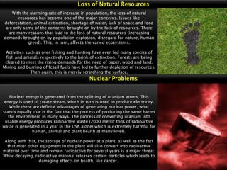 Loss of Natural Resources
With the alarming rate of increase in population, the loss of natural
resources has become one of the major concerns. Issues like
deforestation, animal extinction, shortage of water, lack of space and food
are only some of the concerns brought on by the lack of resources. There
are many reasons that lead to the loss of natural resources (increasing
demands brought on by population explosion, disregard for nature, human
greed). This, in turn, affects the varied ecosystems.
Activities such as over fishing and hunting have even led many species of
fish and animals respectively to the brink of extinction. Forests are being
cleared to meet the rising demands for the need of paper, wood and land.
Mining and burning of fossil fuels have led to further depletion of resources.
Then again, this is merely scratching the surface.

Nuclear Problems

Nuclear energy is generated from the splitting of uranium atoms. This
energy is used to create steam, which in turn is used to produce electricity.
While there are definite advantages of generating nuclear power, what
stands equally true is the fact that the process of producing the same harms
the environment in many ways. The process of converting uranium into
usable energy produces radioactive waste (2000 metric tons of radioactive
waste is generated in a year in the USA alone) which is extremely harmful for
human, animal and plant health at many levels.
Along with that, the storage of nuclear power at a plant, as well as the fact
that most other equipment in the plant will also convert into radioactive
material over time and remain radioactive for several years is a major threat.
While decaying, radioactive material releases certain particles which leads to
damaging effects on health, like cancer..

 