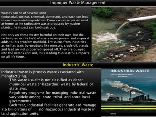 Improper Waste Management
Wastes can be of several kinds
(industrial, nuclear, chemical, domestic), and each can lead
to environmental degradation. From excessive plastic used
at home to the radioactive waste produced by nuclear
plants, the impact can be disastrous.
Not only are these wastes harmful on their own, but the
techniques (or the lack) of waste management and disposal
adds to this problem manifold. Emissions from industries
as well as toxic by-products like mercury, crude oil, plastic
and lead are not properly disposed off. They are dumped
into the oceans and soil, thus leading to disastrous impacts
on all life forms.

Industrial Waste
Industrial waste is process waste associated with
manufacturing.
This waste usually is not classified as either
municipal waste or hazardous waste by federal or
state laws.
Regulatory programs for managing industrial waste
vary widely among state, tribal, and some local
governments.
Each year, industrial facilities generate and manage
7.6 billion tons of
nonhazardous industrial waste in
land application units.

 