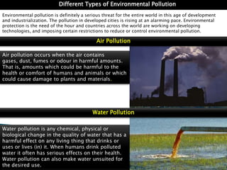 Different Types of Environmental Pollution
Environmental pollution is definitely a serious threat for the entire world in this age of development
and industrialization. The pollution in developed cities is rising at an alarming pace. Environmental
protection is the need of the hour and countries across the world are working on developing
technologies, and imposing certain restrictions to reduce or control environmental pollution.

Air Pollution
Air pollution occurs when the air contains
gases, dust, fumes or odour in harmful amounts.
That is, amounts which could be harmful to the
health or comfort of humans and animals or which
could cause damage to plants and materials.

Water Pollution
Water pollution is any chemical, physical or
biological change in the quality of water that has a
harmful effect on any living thing that drinks or
uses or lives (in) it. When humans drink polluted
water it often has serious effects on their health.
Water pollution can also make water unsuited for
the desired use.

 