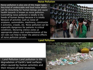 Noise Pollution
Noise pollution is also one of the major types.
Any kind of undesirable and loud noise which
can be disturbing for human beings and cause
health hazards is known as noise pollution.
Controlling noise pollution is totally in the
hands of human beings because it is totally
because of activities such as noise of
airplanes, automobiles, machinery, constructio
n activities, crowds, etc. Noise pollution can be
especially dangerous for patients in critical
conditions. Declaring silence zones at
appropriate places and implementation of the
set rules can help to lower the adverse effects
of noise pollution greatly.

Land Pollution

. Land Pollution Land pollution is the
degradation of Earth's land surfaces
often caused by human activities and
their misuse of land resources.

 
