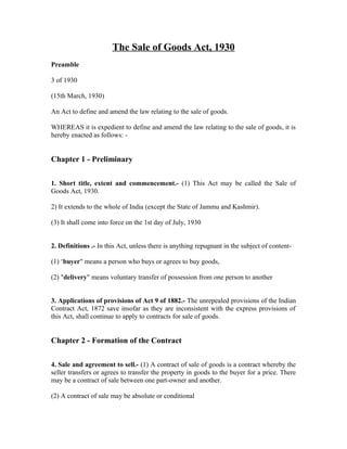 The Sale of Goods Act, 1930
Preamble

3 of 1930

(15th March, 1930)

An Act to define and amend the law relating to the sale of goods.

WHEREAS it is expedient to define and amend the law relating to the sale of goods, it is
hereby enacted as follows: -


Chapter 1 - Preliminary

1. Short title, extent and commencement.- (1) This Act may be called the Sale of
Goods Act, 1930.

2) It extends to the whole of India (except the State of Jammu and Kashmir).

(3) It shall come into force on the 1st day of July, 1930


2. Definitions .- In this Act, unless there is anything repugnant in the subject of content-

(1) ‘buyer" means a person who buys or agrees to buy goods,

(2) "delivery" means voluntary transfer of possession from one person to another


3. Applications of provisions of Act 9 of 1882.- The unrepealed provisions of the Indian
Contract Act, 1872 save insofar as they are inconsistent with the express provisions of
this Act, shall continue to apply to contracts for sale of goods.


Chapter 2 - Formation of the Contract

4. Sale and agreement to sell.- (1) A contract of sale of goods is a contract whereby the
seller transfers or agrees to transfer the property in goods to the buyer for a price. There
may be a contract of sale between one part-owner and another.

(2) A contract of sale may be absolute or conditional
 