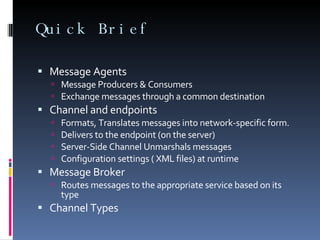 Quick Brief Message Agents Message Producers & Consumers Exchange messages through a common destination Channel and endpoints Formats, Translates messages into network-specific form. Delivers to the endpoint (on the server) Server-Side Channel Unmarshals messages Configuration settings ( XML files) at runtime Message Broker Routes messages to the appropriate service based on its type Channel Types 