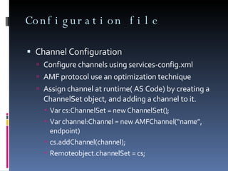 Configuration file Channel Configuration Configure channels using services-config.xml AMF protocol use an optimization technique Assign channel at runtime( AS Code) by creating a ChannelSet object, and adding a channel to it. Var cs:ChannelSet = new ChannelSet(); Var channel:Channel = new AMFChannel(“name”, endpoint) cs.addChannel(channel); Remoteobject.channelSet = cs; 
