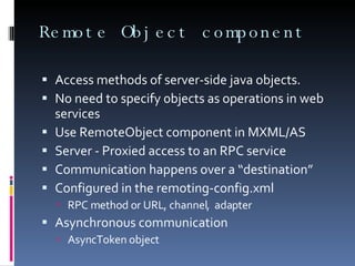 Remote Object component Access methods of server-side java objects. No need to specify 0bjects as operations in web services Use RemoteObject component in MXML/AS Server - Proxied access to an RPC service Communication happens over a “destination” Configured in the remoting-config.xml  RPC method or URL, channel,  adapter Asynchronous communication AsyncToken object  