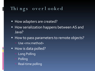 Things overlooked How adapters are created? How serialization happens between AS and Java? How to pass parameters to remote objects? Use <mx:method> How is data polled? Long Polling  Polling  Real-time polling  