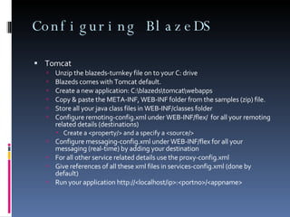 Configuring BlazeDS Tomcat Unzip the blazeds-turnkey file on to your C: drive Blazeds comes with Tomcat default. Create a new application: C:\blazeds\tomcat\webapps Copy & paste the META-INF, WEB-INF folder from the samples (zip) file.  Store all your java class files in WEB-INF/classes folder Configure remoting-config.xml under WEB-INF/flex/  for all your remoting related details (destinations) Create a <property/> and a specify a <source/>  Configure messaging-config.xml under WEB-INF/flex for all your messaging (real-time) by adding your destination For all other service related details use the proxy-config.xml Give references of all these xml files in services-config.xml (done by default) Run your application http://<localhost/ip>:<portno>/<appname>  