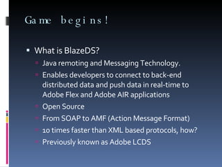 Game begins! What is BlazeDS? Java remoting and Messaging Technology. Enables developers to connect to back-end distributed data and push data in real-time to Adobe Flex and Adobe AIR applications Open Source From SOAP to AMF (Action Message Format) 10 times faster than XML based protocols, how? Previously known as Adobe LCDS 