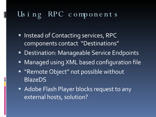 Using RPC components Instead of Contacting services, RPC components contact  “Destinations” Destination: Manageable Service Endpoints  Managed using XML based configuration file “ Remote Object” not possible without BlazeDS  Adobe Flash Player blocks request to any external hosts, solution? 